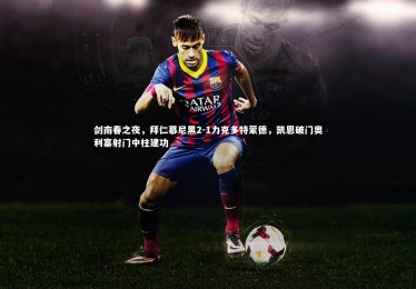 B体育官方-剑南春之夜，拜仁慕尼黑2-1力克多特蒙德，凯恩破门奥利塞射门中柱建功