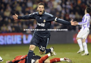 bsport体育-洋河梦之蓝与中国女足携手，共助铿锵玫瑰征战世界杯