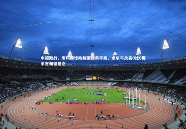 B体育下载|中超激战，廖均健惊险解围挽救平局，卓尔与永昌0比0握手言和留悬念